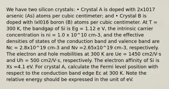 We have two silicon crystals: • Crystal A is doped with 2x1017 arsenic (As) atoms per cubic centimeter; and • Crystal B is doped with lxl016 boron (B) atoms per cubic centimeter. At T = 300 K, the bandgap of Si is Eg = 1.12 e V, the intrinsic carrier concentration is ni = 1.0 x 10^10 cm-3, and the effective densities of states of the conduction band and valence band are Nc = 2.8x10^19 cm-3 and Nv =2.65x10^19 cm-3, respectively. The electron and hole mobilities at 300 K are Ue = 1450 cm2/V·s and Uh = 500 cm2/V·s, respectively. The electron affinity of Si is Xs =4.1 eV. For crystal A, calculate the Fermi level position with respect to the conduction band edge Ec at 300 K. Note the relative energy should be expressed in the unit of eV.