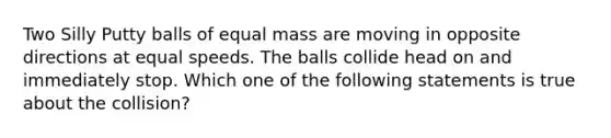 Two Silly Putty balls of equal mass are moving in opposite directions at equal speeds. The balls collide head on and immediately stop. Which one of the following statements is true about the collision?