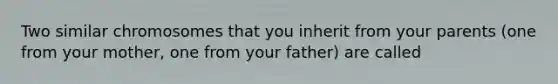 Two similar chromosomes that you inherit from your parents (one from your mother, one from your father) are called