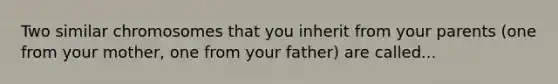 Two similar chromosomes that you inherit from your parents (one from your mother, one from your father) are called...