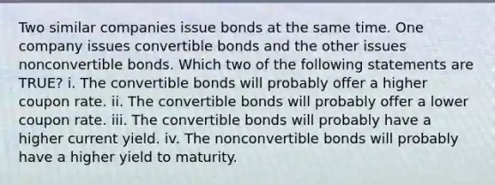 Two similar companies issue bonds at the same time. One company issues convertible bonds and the other issues nonconvertible bonds. Which two of the following statements are TRUE? i. The convertible bonds will probably offer a higher coupon rate. ii. The convertible bonds will probably offer a lower coupon rate. iii. The convertible bonds will probably have a higher current yield. iv. The nonconvertible bonds will probably have a higher yield to maturity.