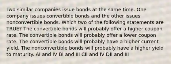 Two similar companies issue bonds at the same time. One company issues convertible bonds and the other issues nonconvertible bonds. Which two of the following statements are TRUE? The convertible bonds will probably offer a higher coupon rate. The convertible bonds will probably offer a lower coupon rate. The convertible bonds will probably have a higher current yield. The nonconvertible bonds will probably have a higher yield to maturity. AI and IV BI and III CII and IV DII and III