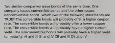 Two similar companies issue bonds at the same time. One company issues convertible bonds and the other issues nonconvertible bonds. Which two of the following statements are TRUE? The convertible bonds will probably offer a higher coupon rate. The convertible bonds will probably offer a lower coupon rate. The convertible bonds will probably have a higher current yield. The nonconvertible bonds will probably have a higher yield to maturity. AI and III BI and IV CII and III DII and IV