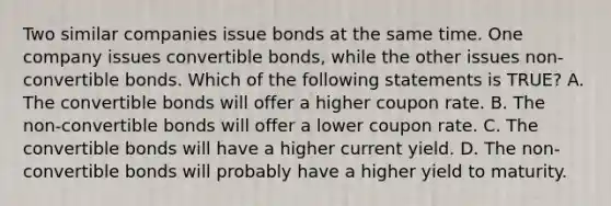 Two similar companies issue bonds at the same time. One company issues convertible bonds, while the other issues non-convertible bonds. Which of the following statements is TRUE? A. The convertible bonds will offer a higher coupon rate. B. The non-convertible bonds will offer a lower coupon rate. C. The convertible bonds will have a higher current yield. D. The non-convertible bonds will probably have a higher yield to maturity.