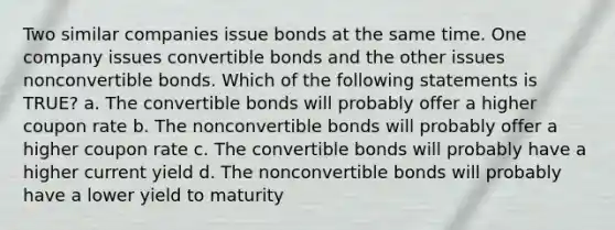 Two similar companies issue bonds at the same time. One company issues convertible bonds and the other issues nonconvertible bonds. Which of the following statements is TRUE? a. The convertible bonds will probably offer a higher coupon rate b. The nonconvertible bonds will probably offer a higher coupon rate c. The convertible bonds will probably have a higher current yield d. The nonconvertible bonds will probably have a lower yield to maturity