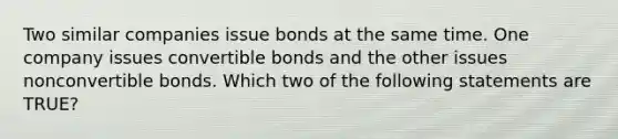 Two similar companies issue bonds at the same time. One company issues convertible bonds and the other issues nonconvertible bonds. Which two of the following statements are TRUE?