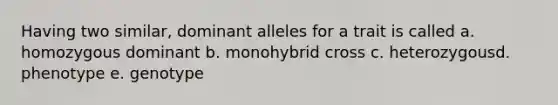 Having two similar, dominant alleles for a trait is called a. homozygous dominant b. monohybrid cross c. heterozygousd. phenotype e. genotype