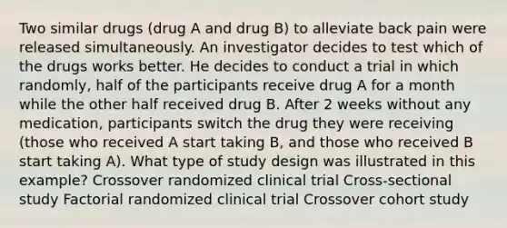 Two similar drugs (drug A and drug B) to alleviate back pain were released simultaneously. An investigator decides to test which of the drugs works better. He decides to conduct a trial in which randomly, half of the participants receive drug A for a month while the other half received drug B. After 2 weeks without any medication, participants switch the drug they were receiving (those who received A start taking B, and those who received B start taking A). What type of study design was illustrated in this example? Crossover randomized clinical trial Cross-sectional study Factorial randomized clinical trial Crossover cohort study