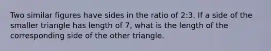 Two similar figures have sides in the ratio of 2:3. If a side of the smaller triangle has length of 7, what is the length of the corresponding side of the other triangle.