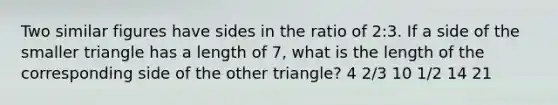 Two similar figures have sides in the ratio of 2:3. If a side of the smaller triangle has a length of 7, what is the length of the corresponding side of the other triangle? 4 2/3 10 1/2 14 21