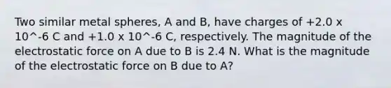 Two similar metal spheres, A and B, have charges of +2.0 x 10^-6 C and +1.0 x 10^-6 C, respectively. The magnitude of the electrostatic force on A due to B is 2.4 N. What is the magnitude of the electrostatic force on B due to A?