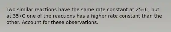 Two similar reactions have the same rate constant at 25∘C, but at 35∘C one of the reactions has a higher rate constant than the other. Account for these observations.