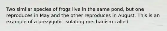 Two similar species of frogs live in the same pond, but one reproduces in May and the other reproduces in August. This is an example of a prezygotic isolating mechanism called