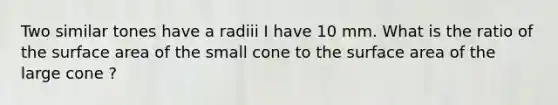 Two similar tones have a radiii I have 10 mm. What is the ratio of the surface area of the small cone to the surface area of the large cone ?