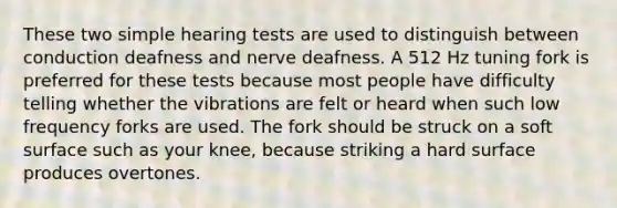 These two simple hearing tests are used to distinguish between conduction deafness and nerve deafness. A 512 Hz tuning fork is preferred for these tests because most people have difficulty telling whether the vibrations are felt or heard when such low frequency forks are used. The fork should be struck on a soft surface such as your knee, because striking a hard surface produces overtones.