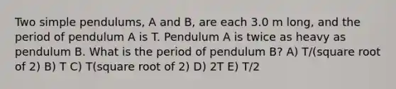 Two simple pendulums, A and B, are each 3.0 m long, and the period of pendulum A is T. Pendulum A is twice as heavy as pendulum B. What is the period of pendulum B? A) T/(square root of 2) B) T C) T(square root of 2) D) 2T E) T/2