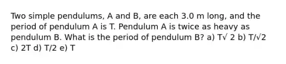 Two simple pendulums, A and B, are each 3.0 m long, and the period of pendulum A is T. Pendulum A is twice as heavy as pendulum B. What is the period of pendulum B? a) T√ 2 b) T/√2 c) 2T d) T/2 e) T