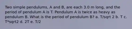 Two simple pendulums, A and B, are each 3.0 m long, and the period of pendulum A is T. Pendulum A is twice as heavy as pendulum B. What is the period of pendulum B? a. T/sqrt 2 b. T c. T*sqrt2 d. 2T e. T/2