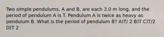 Two simple pendulums, A and B, are each 3.0 m long, and the period of pendulum A is T. Pendulum A is twice as heavy as pendulum B. What is the period of pendulum B? A)T/ 2 B)T C)T/2 D)T 2