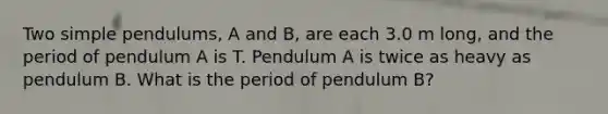 Two simple pendulums, A and B, are each 3.0 m long, and the period of pendulum A is T. Pendulum A is twice as heavy as pendulum B. What is the period of pendulum B?