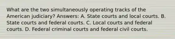 What are the two simultaneously operating tracks of the American judiciary? Answers: A. State courts and local courts. B. State courts and federal courts. C. Local courts and federal courts. D. Federal criminal courts and federal civil courts.