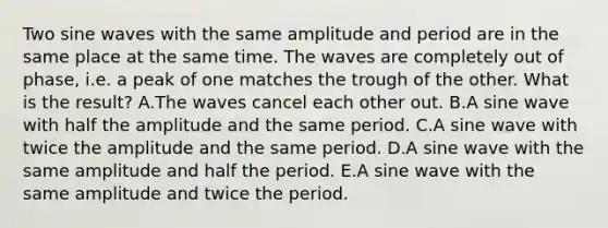 Two sine waves with the same amplitude and period are in the same place at the same time. The waves are completely out of phase, i.e. a peak of one matches the trough of the other. What is the result? A.The waves cancel each other out. B.A sine wave with half the amplitude and the same period. C.A sine wave with twice the amplitude and the same period. D.A sine wave with the same amplitude and half the period. E.A sine wave with the same amplitude and twice the period.