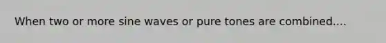 When two or more sine waves or pure tones are combined....