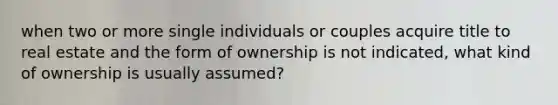 when two or more single individuals or couples acquire title to real estate and the form of ownership is not indicated, what kind of ownership is usually assumed?