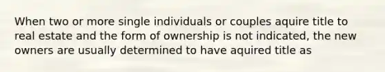 When two or more single individuals or couples aquire title to real estate and the form of ownership is not indicated, the new owners are usually determined to have aquired title as