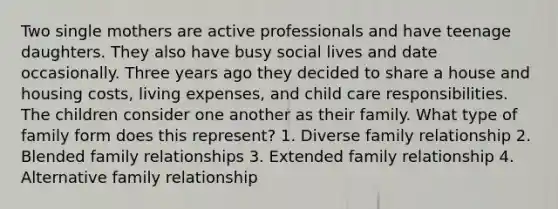 Two single mothers are active professionals and have teenage daughters. They also have busy social lives and date occasionally. Three years ago they decided to share a house and housing costs, living expenses, and child care responsibilities. The children consider one another as their family. What type of family form does this represent? 1. Diverse family relationship 2. Blended family relationships 3. Extended family relationship 4. Alternative family relationship