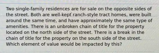 Two single-family residences are for sale on the opposite sides of the street. Both are well-kept ranch-style tract homes, were built around the same time, and have approximately the same type of amenities. There is an unbroken chain of title for the property located on the north side of the street. There is a break in the chain of title for the property on the south side of the street. Which element of value would be impacted by this?