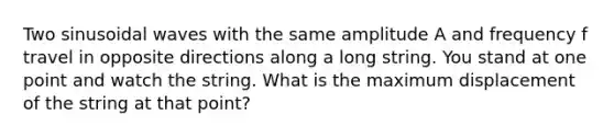 Two sinusoidal waves with the same amplitude A and frequency f travel in opposite directions along a long string. You stand at one point and watch the string. What is the maximum displacement of the string at that point?