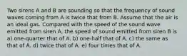 Two sirens A and B are sounding so that the frequency of sound waves coming from A is twice that from B. Assume that the air is an ideal gas. Compared with the speed of the sound wave emitted from siren A, the speed of sound emitted from siren B is a) one-quarter that of A. b) one-half that of A. c) the same as that of A. d) twice that of A. e) four times that of A.