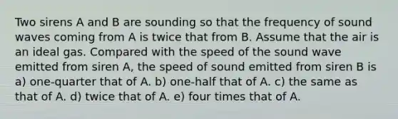 Two sirens A and B are sounding so that the frequency of sound waves coming from A is twice that from B. Assume that the air is an ideal gas. Compared with the speed of the sound wave emitted from siren A, the speed of sound emitted from siren B is a) one-quarter that of A. b) one-half that of A. c) the same as that of A. d) twice that of A. e) four times that of A.