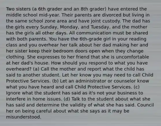 Two sisters (a 6th grader and an 8th grader) have entered the middle school mid-year. Their parents are divorced but living in the same school zone area and have joint custody. The dad has the girls every Sunday, Monday, and Tuesday, and the mother has the girls all other days. All communication must be shared with both parents. You have the 6th-grade girl in your reading class and you overhear her talk about her dad making her and her sister keep their bedroom doors open when they change clothing. She expresses to her friend that she is uncomfortable at her dad's house. How should you respond to what you have overheard? (a) Call the mother and report what the child has said to another student. Let her know you may need to call Child Protective Services. (b) Let an administrator or counselor know what you have heard and call Child Protective Services. (c) Ignore what the student has said as it's not your business to interfere in home issues. (d) Talk to the student about what she has said and determine the validity of what she has said. Council her on being careful about what she says as it may be misunderstood.