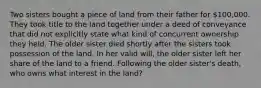 Two sisters bought a piece of land from their father for 100,000. They took title to the land together under a deed of conveyance that did not explicitly state what kind of concurrent ownership they held. The older sister died shortly after the sisters took possession of the land. In her valid will, the older sister left her share of the land to a friend. Following the older sister's death, who owns what interest in the land?