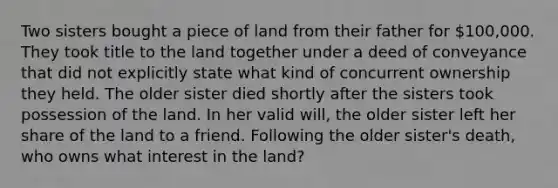 Two sisters bought a piece of land from their father for 100,000. They took title to the land together under a deed of conveyance that did not explicitly state what kind of concurrent ownership they held. The older sister died shortly after the sisters took possession of the land. In her valid will, the older sister left her share of the land to a friend. Following the older sister's death, who owns what interest in the land?