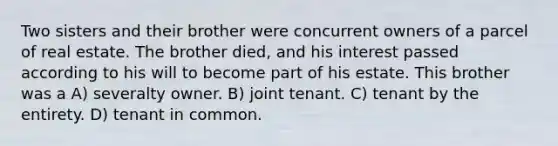 Two sisters and their brother were concurrent owners of a parcel of real estate. The brother died, and his interest passed according to his will to become part of his estate. This brother was a A) severalty owner. B) joint tenant. C) tenant by the entirety. D) tenant in common.