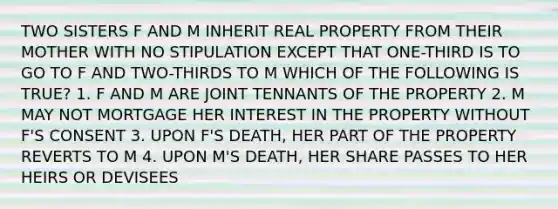 TWO SISTERS F AND M INHERIT REAL PROPERTY FROM THEIR MOTHER WITH NO STIPULATION EXCEPT THAT ONE-THIRD IS TO GO TO F AND TWO-THIRDS TO M WHICH OF THE FOLLOWING IS TRUE? 1. F AND M ARE JOINT TENNANTS OF THE PROPERTY 2. M MAY NOT MORTGAGE HER INTEREST IN THE PROPERTY WITHOUT F'S CONSENT 3. UPON F'S DEATH, HER PART OF THE PROPERTY REVERTS TO M 4. UPON M'S DEATH, HER SHARE PASSES TO HER HEIRS OR DEVISEES