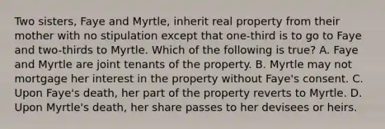 Two sisters, Faye and Myrtle, inherit real property from their mother with no stipulation except that one-third is to go to Faye and two-thirds to Myrtle. Which of the following is true? A. Faye and Myrtle are joint tenants of the property. B. Myrtle may not mortgage her interest in the property without Faye's consent. C. Upon Faye's death, her part of the property reverts to Myrtle. D. Upon Myrtle's death, her share passes to her devisees or heirs.