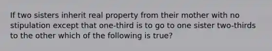 If two sisters inherit real property from their mother with no stipulation except that one-third is to go to one sister two-thirds to the other which of the following is true?