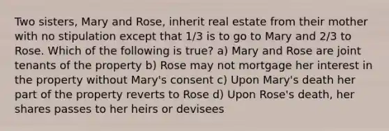 Two sisters, Mary and Rose, inherit real estate from their mother with no stipulation except that 1/3 is to go to Mary and 2/3 to Rose. Which of the following is true? a) Mary and Rose are joint tenants of the property b) Rose may not mortgage her interest in the property without Mary's consent c) Upon Mary's death her part of the property reverts to Rose d) Upon Rose's death, her shares passes to her heirs or devisees