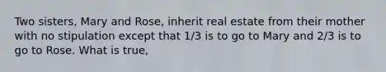 Two sisters, Mary and Rose, inherit real estate from their mother with no stipulation except that 1/3 is to go to Mary and 2/3 is to go to Rose. What is true,