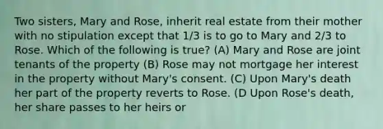 Two sisters, Mary and Rose, inherit real estate from their mother with no stipulation except that 1/3 is to go to Mary and 2/3 to Rose. Which of the following is true? (A) Mary and Rose are joint tenants of the property (B) Rose may not mortgage her interest in the property without Mary's consent. (C) Upon Mary's death her part of the property reverts to Rose. (D Upon Rose's death, her share passes to her heirs or