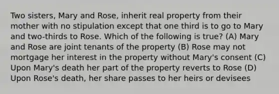 Two sisters, Mary and Rose, inherit real property from their mother with no stipulation except that one third is to go to Mary and two-thirds to Rose. Which of the following is true? (A) Mary and Rose are joint tenants of the property (B) Rose may not mortgage her interest in the property without Mary's consent (C) Upon Mary's death her part of the property reverts to Rose (D) Upon Rose's death, her share passes to her heirs or devisees