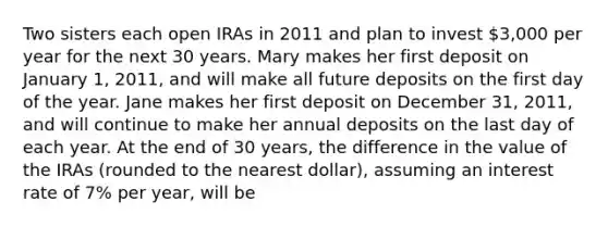 Two sisters each open IRAs in 2011 and plan to invest​ 3,000 per year for the next 30 years. Mary makes her first deposit on January​ 1, 2011, and will make all future deposits on the first day of the year. Jane makes her first deposit on December​ 31, 2011, and will continue to make her annual deposits on the last day of each year. At the end of 30​ years, the difference in the value of the IRAs​ (rounded to the nearest​ dollar), assuming an interest rate of​ 7% per​ year, will be