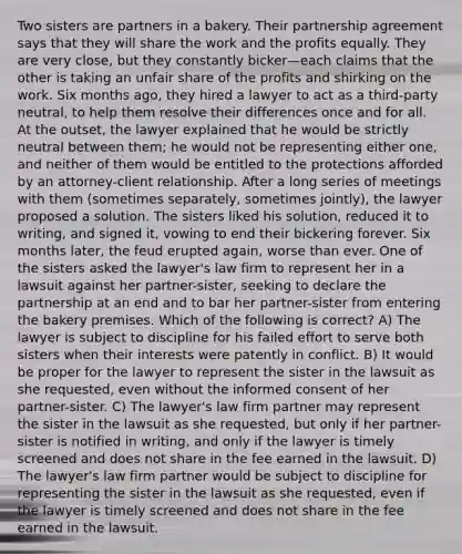 Two sisters are partners in a bakery. Their partnership agreement says that they will share the work and the profits equally. They are very close, but they constantly bicker—each claims that the other is taking an unfair share of the profits and shirking on the work. Six months ago, they hired a lawyer to act as a third-party neutral, to help them resolve their differences once and for all. At the outset, the lawyer explained that he would be strictly neutral between them; he would not be representing either one, and neither of them would be entitled to the protections afforded by an attorney-client relationship. After a long series of meetings with them (sometimes separately, sometimes jointly), the lawyer proposed a solution. The sisters liked his solution, reduced it to writing, and signed it, vowing to end their bickering forever. Six months later, the feud erupted again, worse than ever. One of the sisters asked the lawyer's law firm to represent her in a lawsuit against her partner-sister, seeking to declare the partnership at an end and to bar her partner-sister from entering the bakery premises. Which of the following is correct? A) The lawyer is subject to discipline for his failed effort to serve both sisters when their interests were patently in conflict. B) It would be proper for the lawyer to represent the sister in the lawsuit as she requested, even without the informed consent of her partner-sister. C) The lawyer's law firm partner may represent the sister in the lawsuit as she requested, but only if her partner-sister is notified in writing, and only if the lawyer is timely screened and does not share in the fee earned in the lawsuit. D) The lawyer's law firm partner would be subject to discipline for representing the sister in the lawsuit as she requested, even if the lawyer is timely screened and does not share in the fee earned in the lawsuit.