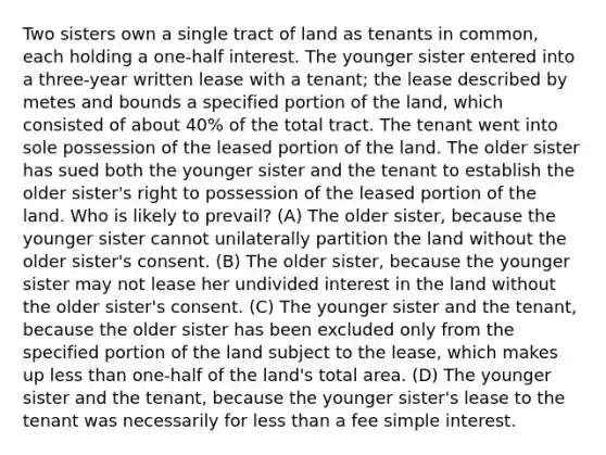 Two sisters own a single tract of land as tenants in common, each holding a one-half interest. The younger sister entered into a three-year written lease with a tenant; the lease described by metes and bounds a specified portion of the land, which consisted of about 40% of the total tract. The tenant went into sole possession of the leased portion of the land. The older sister has sued both the younger sister and the tenant to establish the older sister's right to possession of the leased portion of the land. Who is likely to prevail? (A) The older sister, because the younger sister cannot unilaterally partition the land without the older sister's consent. (B) The older sister, because the younger sister may not lease her undivided interest in the land without the older sister's consent. (C) The younger sister and the tenant, because the older sister has been excluded only from the specified portion of the land subject to the lease, which makes up less than one-half of the land's total area. (D) The younger sister and the tenant, because the younger sister's lease to the tenant was necessarily for less than a fee simple interest.