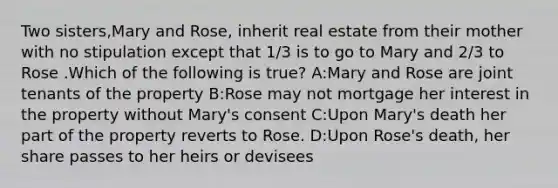 Two sisters,Mary and Rose, inherit real estate from their mother with no stipulation except that 1/3 is to go to Mary and 2/3 to Rose .Which of the following is true? A:Mary and Rose are joint tenants of the property B:Rose may not mortgage her interest in the property without Mary's consent C:Upon Mary's death her part of the property reverts to Rose. D:Upon Rose's death, her share passes to her heirs or devisees