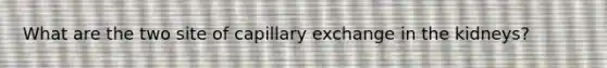 What are the two site of capillary exchange in the kidneys?